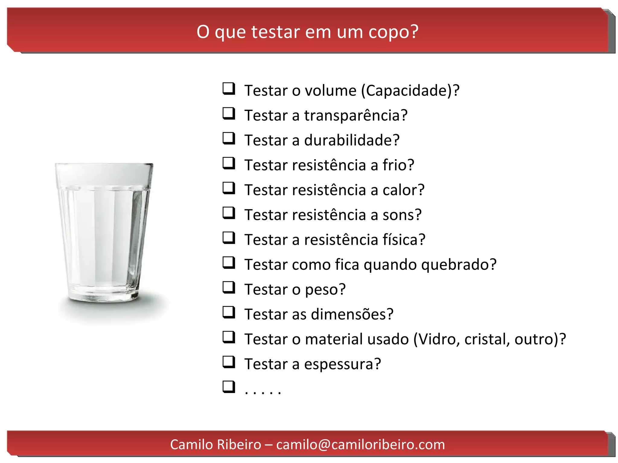 O que testar em um copo? Testar o volume (Capacidade)? Testar a transparência? Testar a durabilidade? Testar resistência a frio? Testar resistência a calor? Testar resistência a sons? Testar a resistência física? Testar como fica quando quebrado? Testar o peso? Testar as dimensões? Testar o material usado (Vidro, cristal, outro)? Testar a espessura? . . . . . Camilo Ribeiro – camilo@camiloribeiro.com 