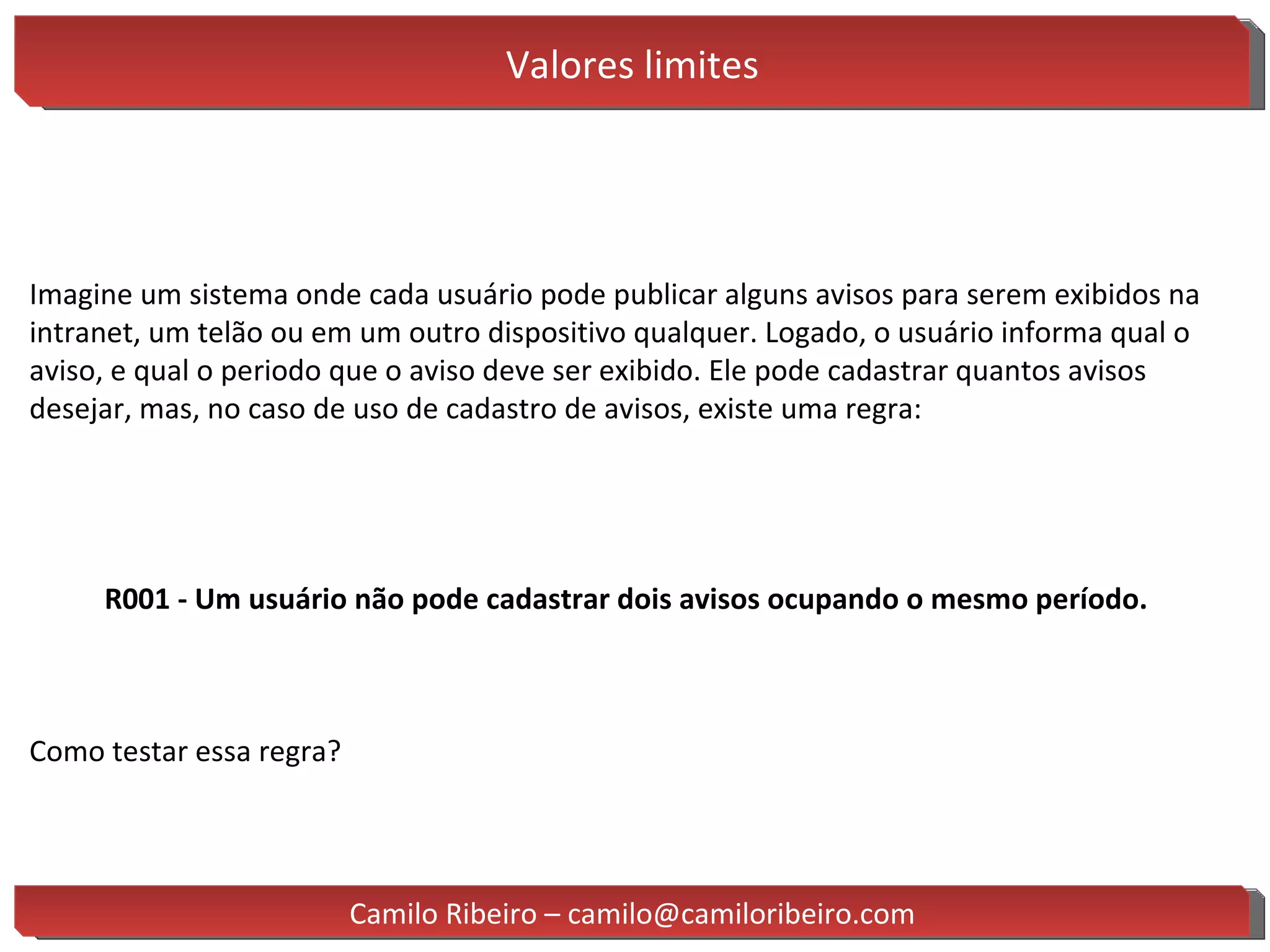 Valores limites Imagine um sistema onde cada usuário pode publicar alguns avisos para serem exibidos na intranet, um telão ou em um outro dispositivo qualquer. Logado, o usuário informa qual o aviso, e qual o periodo que o aviso deve ser exibido. Ele pode cadastrar quantos avisos desejar, mas, no caso de uso de cadastro de avisos, existe uma regra: R001 - Um usuário não pode cadastrar dois avisos ocupando o mesmo período. Como testar essa regra? Camilo Ribeiro – camilo@camiloribeiro.com 
