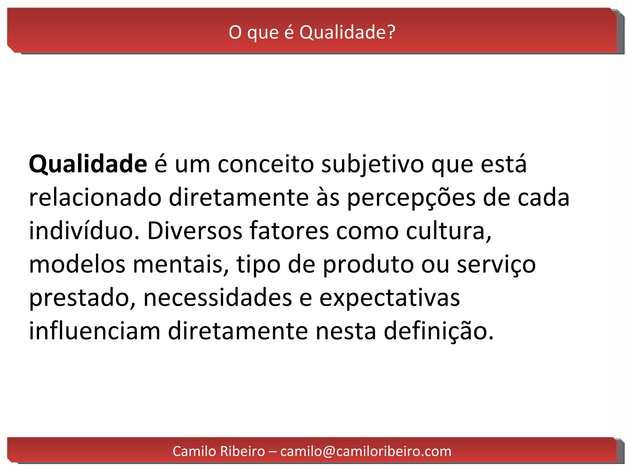 O que é Qualidade? Qualidade  é um conceito subjetivo que está relacionado diretamente às percepções de cada indivíduo. Diversos fatores como cultura, modelos mentais, tipo de produto ou serviço prestado, necessidades e expectativas influenciam diretamente nesta definição. Camilo Ribeiro – camilo@camiloribeiro.com 