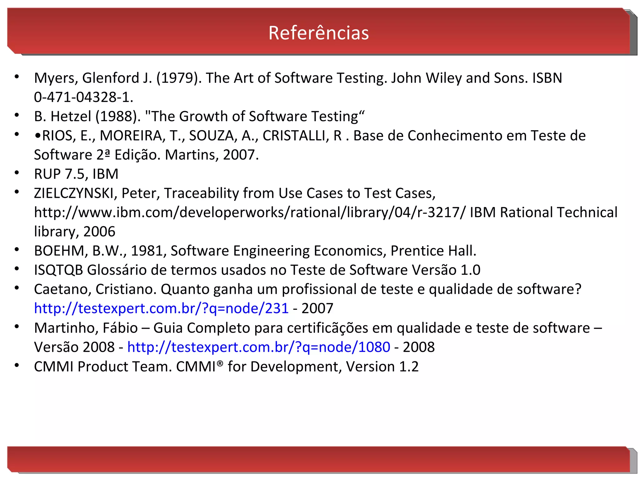 Referências Myers, Glenford J. (1979). The Art of Software Testing. John Wiley and Sons. ISBN 0-471-04328-1. B. Hetzel (1988). "The Growth of Software Testing“ • RIOS, E., MOREIRA, T., SOUZA, A., CRISTALLI, R . Base de Conhecimento em Teste de Software 2ª Edição. Martins, 2007. RUP 7.5, IBM ZIELCZYNSKI, Peter, Traceability from Use Cases to Test Cases,  http://www.ibm.com/developerworks/rational/library/04/r-3217/ IBM Rational Technical library, 2006 BOEHM, B.W., 1981, Software Engineering Economics, Prentice Hall. ISQTQB Glossário de termos usados no Teste de Software Versão 1.0 Caetano, Cristiano. Quanto ganha um profissional de teste e qualidade de software?  http://testexpert.com.br/? q=node/231  - 2007 Martinho, Fábio – Guia Completo para certificãções em qualidade e teste de software – Versão 2008 -  http://testexpert.com.br/? q=node/1080  - 2008 CMMI Product Team. CMMI® for Development, Version 1.2 