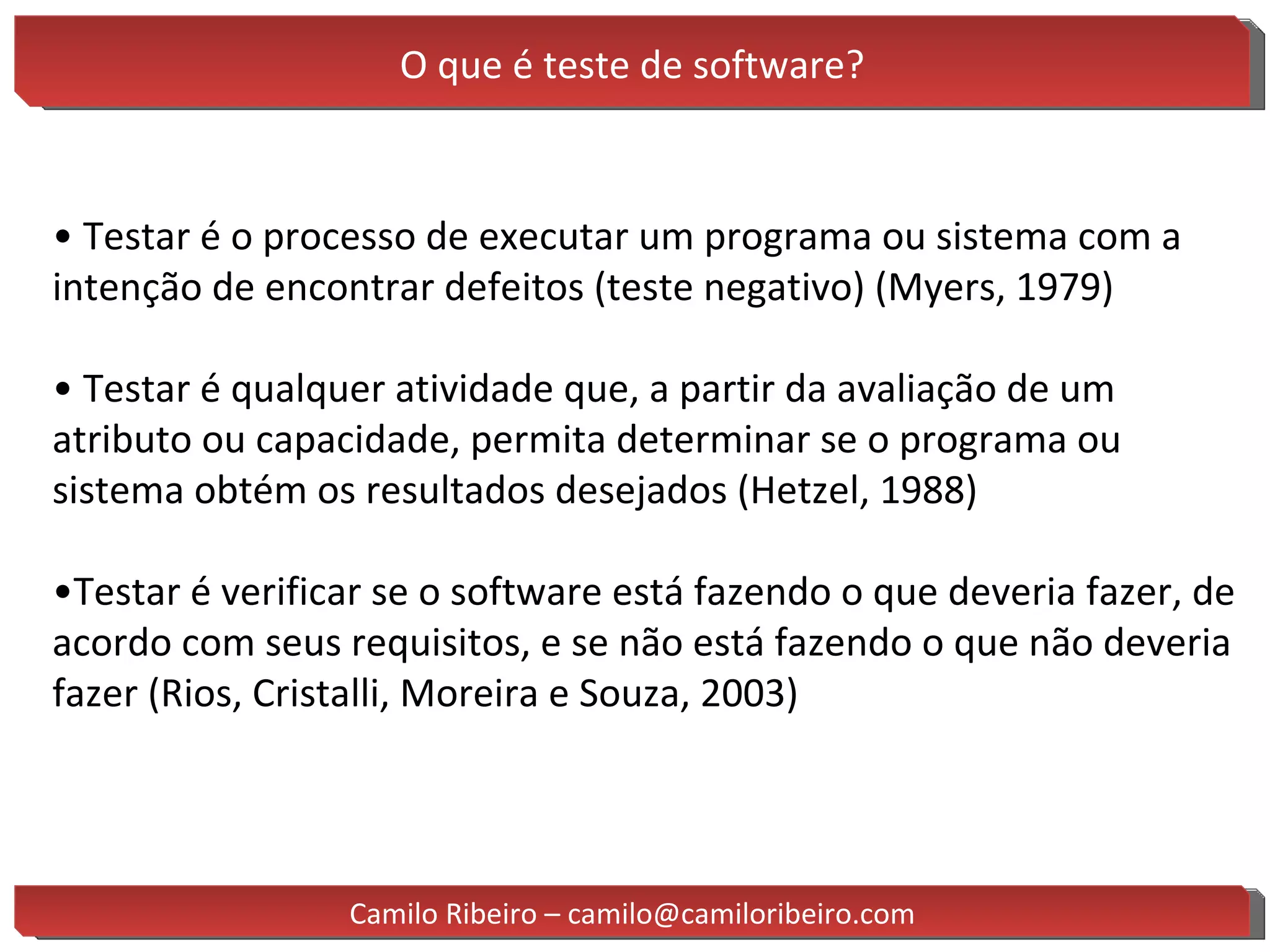O que é teste de software? •  Testar é o processo de executar um programa ou sistema com a intenção de encontrar defeitos (teste negativo) (Myers, 1979) •  Testar é qualquer atividade que, a partir da avaliação de um atributo ou capacidade, permita determinar se o programa ou sistema obtém os resultados desejados (Hetzel, 1988) • Testar é verificar se o software está fazendo o que deveria fazer, de acordo com seus requisitos, e se não está fazendo o que não deveria fazer (Rios, Cristalli, Moreira e Souza, 2003) Camilo Ribeiro – camilo@camiloribeiro.com 