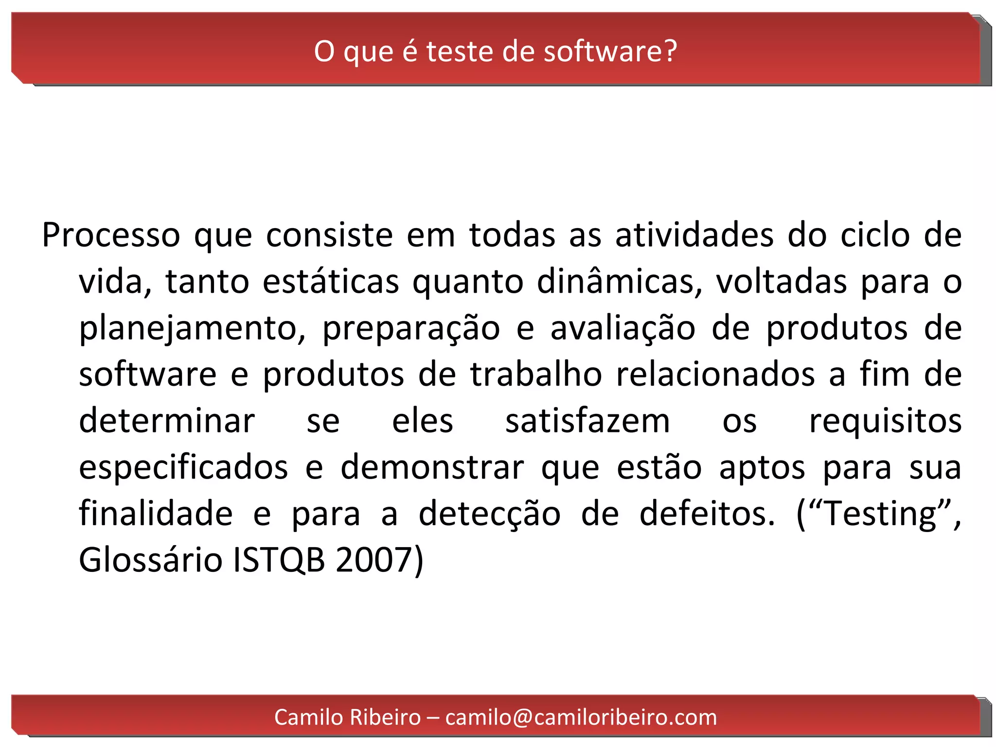 O que é teste de software? Processo que consiste em todas as atividades do ciclo de vida, tanto estáticas quanto dinâmicas, voltadas para o planejamento, preparação e avaliação de produtos de software e produtos de trabalho relacionados a fim de determinar se eles satisfazem os requisitos especificados e demonstrar que estão aptos para sua finalidade e para a detecção de defeitos. (“Testing”, Glossário ISTQB 2007) Camilo Ribeiro – camilo@camiloribeiro.com 