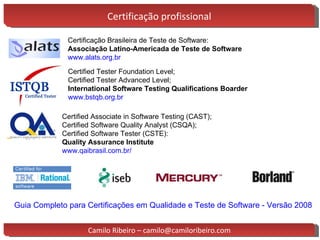 Certificação profissional Certificação Brasileira de Teste de Software: Associação Latino-Americada de Teste de Software  www.alats.org.br Certified Tester Foundation Level; Certified Tester Advanced Level;  International Software Testing Qualifications Boarder  www.bstqb.org.br Certified Associate in Software Testing (CAST) ; Certified Software Quality Analyst (CSQA) ; Certified Software Tester (CSTE): Quality Assurance Institute www.qaibrasil.com.br/ Guia Completo para Certificações em Qualidade e Teste de Software - Versão 2008 Camilo Ribeiro – camilo@camiloribeiro.com 