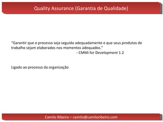 Quality Assurance (Garantia de Qualidade) “ Garantir que o processo seja seguido adequadamente e que seus produtos de trabalho sejam elaborados nos momentos adequados.” - CMMi for Development 1.2 Ligado ao processo da organização Camilo Ribeiro – camilo@camiloribeiro.com 