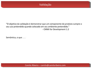 Validação “ O objetivo da validação é demonstrar que um componente do produto cumpre o seu uso pretendido quando colocado em seu ambiente pretendido.” - CMMi for Development 1.2 Semântica, o que . . . Camilo Ribeiro – camilo@camiloribeiro.com 