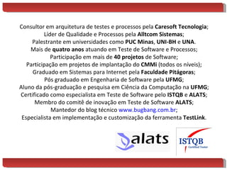 Consultor em arquitetura de testes e processos pela  Caresoft Tecnologia ; Líder de Qualidade e Processos pela  Alltcom Sistemas ; Palestrante em universidades como  PUC Minas ,  UNI-BH  e  UNA . Mais de  quatro anos  atuando em Teste de Software e Processos; Participação em mais de  40 projetos  de Software; Participação em projetos de implantação do  CMMi  (todos os níveis); Graduado em Sistemas para Internet pela  Faculdade Pitágoras ; Pós graduado em Engenharia de Software pela  UFMG ; Aluno da pós-graduação e pesquisa em Ciência da Computação na  UFMG ; Certificado como especialista em Teste de Software pelo  ISTQB  e  ALATS ; Membro do comitê de inovação em Teste de Software  ALATS ; Mantedor do blog técnico  www.bugbang.com.br ; Especialista em implementação e customização da ferramenta  TestLink . 