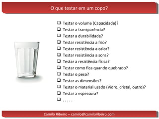 O que testar em um copo? Testar o volume (Capacidade)? Testar a transparência? Testar a durabilidade? Testar resistência a frio? Testar resistência a calor? Testar resistência a sons? Testar a resistência física? Testar como fica quando quebrado? Testar o peso? Testar as dimensões? Testar o material usado (Vidro, cristal, outro)? Testar a espessura? . . . . . Camilo Ribeiro – camilo@camiloribeiro.com 