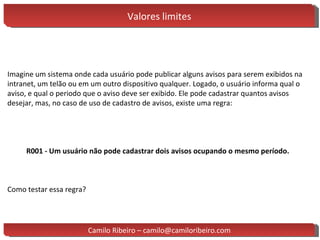 Valores limites Imagine um sistema onde cada usuário pode publicar alguns avisos para serem exibidos na intranet, um telão ou em um outro dispositivo qualquer. Logado, o usuário informa qual o aviso, e qual o periodo que o aviso deve ser exibido. Ele pode cadastrar quantos avisos desejar, mas, no caso de uso de cadastro de avisos, existe uma regra: R001 - Um usuário não pode cadastrar dois avisos ocupando o mesmo período. Como testar essa regra? Camilo Ribeiro – camilo@camiloribeiro.com 