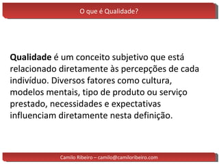 O que é Qualidade? Qualidade  é um conceito subjetivo que está relacionado diretamente às percepções de cada indivíduo. Diversos fatores como cultura, modelos mentais, tipo de produto ou serviço prestado, necessidades e expectativas influenciam diretamente nesta definição. Camilo Ribeiro – camilo@camiloribeiro.com 