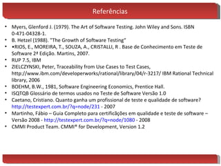 Referências Myers, Glenford J. (1979). The Art of Software Testing. John Wiley and Sons. ISBN 0-471-04328-1. B. Hetzel (1988). "The Growth of Software Testing“ • RIOS, E., MOREIRA, T., SOUZA, A., CRISTALLI, R . Base de Conhecimento em Teste de Software 2ª Edição. Martins, 2007. RUP 7.5, IBM ZIELCZYNSKI, Peter, Traceability from Use Cases to Test Cases,  http://www.ibm.com/developerworks/rational/library/04/r-3217/ IBM Rational Technical library, 2006 BOEHM, B.W., 1981, Software Engineering Economics, Prentice Hall. ISQTQB Glossário de termos usados no Teste de Software Versão 1.0 Caetano, Cristiano. Quanto ganha um profissional de teste e qualidade de software?  http://testexpert.com.br/? q=node/231  - 2007 Martinho, Fábio – Guia Completo para certificãções em qualidade e teste de software – Versão 2008 -  http://testexpert.com.br/? q=node/1080  - 2008 CMMI Product Team. CMMI® for Development, Version 1.2 