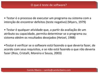 O que é teste de software? •  Testar é o processo de executar um programa ou sistema com a intenção de encontrar defeitos (teste negativo) (Myers, 1979) •  Testar é qualquer atividade que, a partir da avaliação de um atributo ou capacidade, permita determinar se o programa ou sistema obtém os resultados desejados (Hetzel, 1988) • Testar é verificar se o software está fazendo o que deveria fazer, de acordo com seus requisitos, e se não está fazendo o que não deveria fazer (Rios, Cristalli, Moreira e Souza, 2003) Camilo Ribeiro – camilo@camiloribeiro.com 