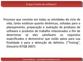O que é teste de software? Processo que consiste em todas as atividades do ciclo de vida, tanto estáticas quanto dinâmicas, voltadas para o planejamento, preparação e avaliação de produtos de software e produtos de trabalho relacionados a fim de determinar se eles satisfazem os requisitos especificados e demonstrar que estão aptos para sua finalidade e para a detecção de defeitos. (“Testing”, Glossário ISTQB 2007) Camilo Ribeiro – camilo@camiloribeiro.com 