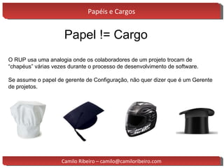 Papéis e Cargos Papel != Cargo O RUP usa uma analogia onde os colaboradores de um projeto trocam de “chapéus” várias vezes durante o processo de desenvolvimento de software. Se assume o papel de gerente de Configuração, não quer dizer que é um Gerente de projetos. Camilo Ribeiro – camilo@camiloribeiro.com 