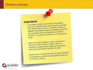 www.qualister.com.br
Direitos autorais
Importante
–  É proibida a cópia e reprodução de qualquer
parte do conteúdo desta apresentação incluindo,
mas não limitado a, textos, imagens, gráficos e
tabelas. Esta apresentação é protegida pelas leis
de Copyright e são propriedade de Cristiano
Caetano e Qualister Consultoria e Treinamento
LTDA.
–  Não é permitido modificar, copiar, guardar em
banco de dados público, alugar, vender ou
republicar qualquer parte desta apresentação,
sem prévia permissão explícita do autor.
–  Quando houver permissão de uso deste material,
é obrigatória a referência bibliográfica conforme
as normas vigentes.
 