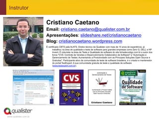 www.qualister.com.br
Instrutor
Cristiano Caetano
Email: cristiano.caetano@qualister.com.br
Apresentações: slideshare.net/cristianocaetano
Blog: cristianocaetano.wordpress.com
É certificado CBTS pela ALATS. Diretor técnico da Qualister com mais de 10 anos de experiência, já
trabalhou na área de qualidade e teste de software para grandes empresas como Zero G, DELL e HP
Invent. É colunista na área de Teste e Qualidade de software do site linhadecodigo.com.br e autor dos
livros "CVS: Controle de Versões e Desenvolvimento Colaborativo de Software" e "Automação e
Gerenciamento de Testes: Aumentando a Produtividade com as Principais Soluções Open Source e
Gratuitas". Participante ativo da comunidade de teste de software brasileira, é o criador e mantenedor
do portal TestExpert: A sua comunidade gratuita de teste e qualidade de software
(www.testexpert.com.br).
 