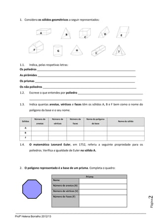 1. Considera os sólidos geométricos a seguir representados:




   1.1. Indica, pelas respetivas letras:
   Os poliedros ______________________________________________________________
   As pirâmides ______________________________________________________________
   Os prismas _______________________________________________________________
   Os não poliedros ___________________________________________________________
   1.2.    Escreve o que entendes por poliedro _________________________________________
           _______________________________________________________________________
   1.3.    Indica quantas arestas, vértices e faces têm os sólidos A, B e F bem como o nome do
           polígono da base e o seu nome.




   1.4.    O matemático Leonard Euler, em 1752, referiu a seguinte propriedade para os
           poliedros. Verifica a igualdade de Euler no sólido A.




   2. O polígono representado é a base de um prisma. Completa o quadro:
                                                                                                 2
                                                                                                 Página




Profª Helena Borralho 2012/13
 