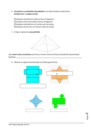 6. Os prismas e as pirâmides são poliedros com determinadas características.
      Assinala com × a opção correta

        Qualquer pirâmide tem todas as faces triangulares.
        Qualquer prisma tem todas as faces retangulares.
        Qualquer pirâmide tem um número par de arestas.
        Qualquer prisma tem um número ímpar de arestas.

   7. A Figura representa uma pirâmide




Que nome se dá a um prisma que tenha o mesmo número de faces da pirâmide representada?
Resposta: ________________________________________________________________________

   8. Observa as seguintes planificações de sólidos geométricos:




                                                                                         4
                                                                                         Página




Profª Helena Borralho 2012/13
 