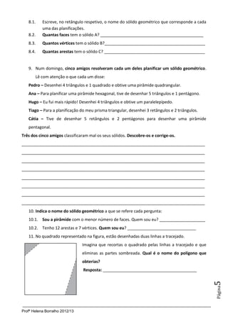 8.1.    Escreve, no retângulo respetivo, o nome do sólido geométrico que corresponde a cada
           uma das planificações.
   8.2.    Quantas faces tem o sólido A? _____________________________________________
   8.3.    Quantos vértices tem o sólido B?____________________________________________
   8.4.    Quantas arestas tem o sólido C? ____________________________________________


   9. Num domingo, cinco amigos resolveram cada um deles planificar um sólido geométrico.
       Lê com atenção o que cada um disse:
   Pedro – Desenhei 4 triângulos e 1 quadrado e obtive uma pirâmide quadrangular.
   Ana – Para planificar uma pirâmide hexagonal, tive de desenhar 5 triângulos e 1 pentágono.
   Hugo – Eu fui mais rápido! Desenhei 4 triângulos e obtive um paralelepípedo.
   Tiago – Para a planificação do meu prisma triangular, desenhei 3 retângulos e 2 triângulos.
   Cátia – Tive de desenhar 5 retângulos e 2 pentágonos para desenhar uma pirâmide
   pentagonal.
Três dos cinco amigos classificaram mal os seus sólidos. Descobre-os e corrige-os.
________________________________________________________________________________
________________________________________________________________________________
________________________________________________________________________________
________________________________________________________________________________
________________________________________________________________________________
________________________________________________________________________________
________________________________________________________________________________
________________________________________________________________________________
   10. Indica o nome do sólido geométrico a que se refere cada pergunta:
   10.1. Sou a pirâmide com o menor número de faces. Quem sou eu? ____________________
   10.2. Tenho 12 arestas e 7 vértices. Quem sou eu? ______________________________
   11. No quadrado representado na figura, estão desenhadas duas linhas a tracejado.
                                Imagina que recortas o quadrado pelas linhas a tracejado e que
                                eliminas as partes sombreada. Qual é o nome do polígono que
                                obterias?
                                Resposta: _________________________________________
                                                                                                 5
                                                                                                 Página




Profª Helena Borralho 2012/13
 
