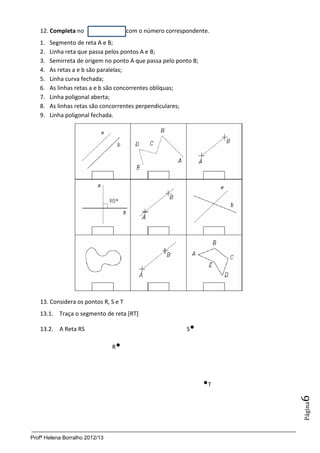 12. Completa no                    com o número correspondente.
   1.   Segmento de reta A e B;
   2.   Linha reta que passa pelos pontos A e B;
   3.   Semirreta de origem no ponto A que passa pelo ponto B;
   4.   As retas a e b são paralelas;
   5.   Linha curva fechada;
   6.   As linhas retas a e b são concorrentes oblíquas;
   7.   Linha poligonal aberta;
   8.   As linhas retas são concorrentes perpendiculares;
   9.   Linha poligonal fechada.




   13. Considera os pontos R, S e T
   13.1. Traça o segmento de reta [RT]

   13.2. A Reta RS                                        S
                                
                                R




                                                                 T
                                                                      6
                                                                      Página




Profª Helena Borralho 2012/13
 