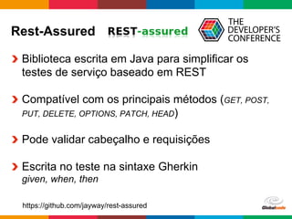 Globalcode	
  –	
  Open4education
Rest-Assured
  Biblioteca escrita em Java para simplificar os
testes de serviço baseado em REST
  Compatível com os principais métodos (GET, POST,
PUT, DELETE, OPTIONS, PATCH, HEAD)
  Pode validar cabeçalho e requisições
  Escrita no teste na sintaxe Gherkin
given, when, then
https://github.com/jayway/rest-assured
 