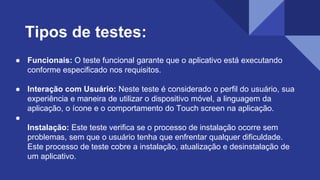 ● Funcionais: O teste funcional garante que o aplicativo está executando
conforme especificado nos requisitos.
● Interação com Usuário: Neste teste é considerado o perfil do usuário, sua
experiência e maneira de utilizar o dispositivo móvel, a linguagem da
aplicação, o ícone e o comportamento do Touch screen na aplicação.
●
Instalação: Este teste verifica se o processo de instalação ocorre sem
problemas, sem que o usuário tenha que enfrentar qualquer dificuldade.
Este processo de teste cobre a instalação, atualização e desinstalação de
um aplicativo.
Tipos de testes:
 