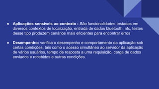 ● Aplicações sensíveis ao contexto : São funcionalidades testadas em
diversos contextos de localização, entrada de dados bluetooth, nfc, testes
desse tipo produzem cenários mais eficientes para encontrar erros
● Desempenho: verifica o desempenho e comportamento da aplicação sob
certas condições, tais como o acesso simultâneo ao servidor da aplicação
de vários usuários, tempo de resposta a uma requisição, carga de dados
enviados e recebidos e outras condições.
 