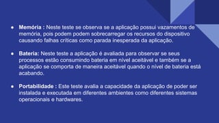 ● Memória : Neste teste se observa se a aplicação possui vazamentos de
memória, pois podem podem sobrecarregar os recursos do dispositivo
causando falhas críticas como parada inesperada da aplicação.
● Bateria: Neste teste a aplicação é avaliada para observar se seus
processos estão consumindo bateria em nível aceitável e também se a
aplicação se comporta de maneira aceitável quando o nível de bateria está
acabando.
● Portabilidade : Este teste avalia a capacidade da aplicação de poder ser
instalada e executada em diferentes ambientes como diferentes sistemas
operacionais e hardwares.
 
