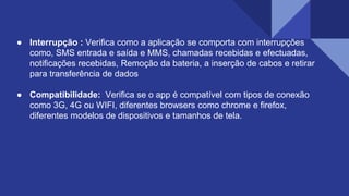 ● Interrupção : Verifica como a aplicação se comporta com interrupções
como, SMS entrada e saída e MMS, chamadas recebidas e efectuadas,
notificações recebidas, Remoção da bateria, a inserção de cabos e retirar
para transferência de dados
● Compatibilidade: Verifica se o app é compatível com tipos de conexão
como 3G, 4G ou WIFI, diferentes browsers como chrome e firefox,
diferentes modelos de dispositivos e tamanhos de tela.
 