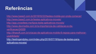 Referências
http://www.base2.com.br/2016/02/22/testes-mobile-por-onde-comecar/
http://www.base2.com.br/testes-aplicativos-moveis/
http://app.crowdtest.me/tipos-teste-aplicativos-moveis/
http://www.devmedia.com.br/a-importancia-da-validacao-e-da-
verificacao/24559
http://ilhasoft.com.br/criacao-de-aplicativos-mobile-6-regras-para-melhorar-
usabilidade/
http://testingandplay.com/index.php/2016/07/19/tipos-de-testes-para-
aplicativos-moveis/
 
