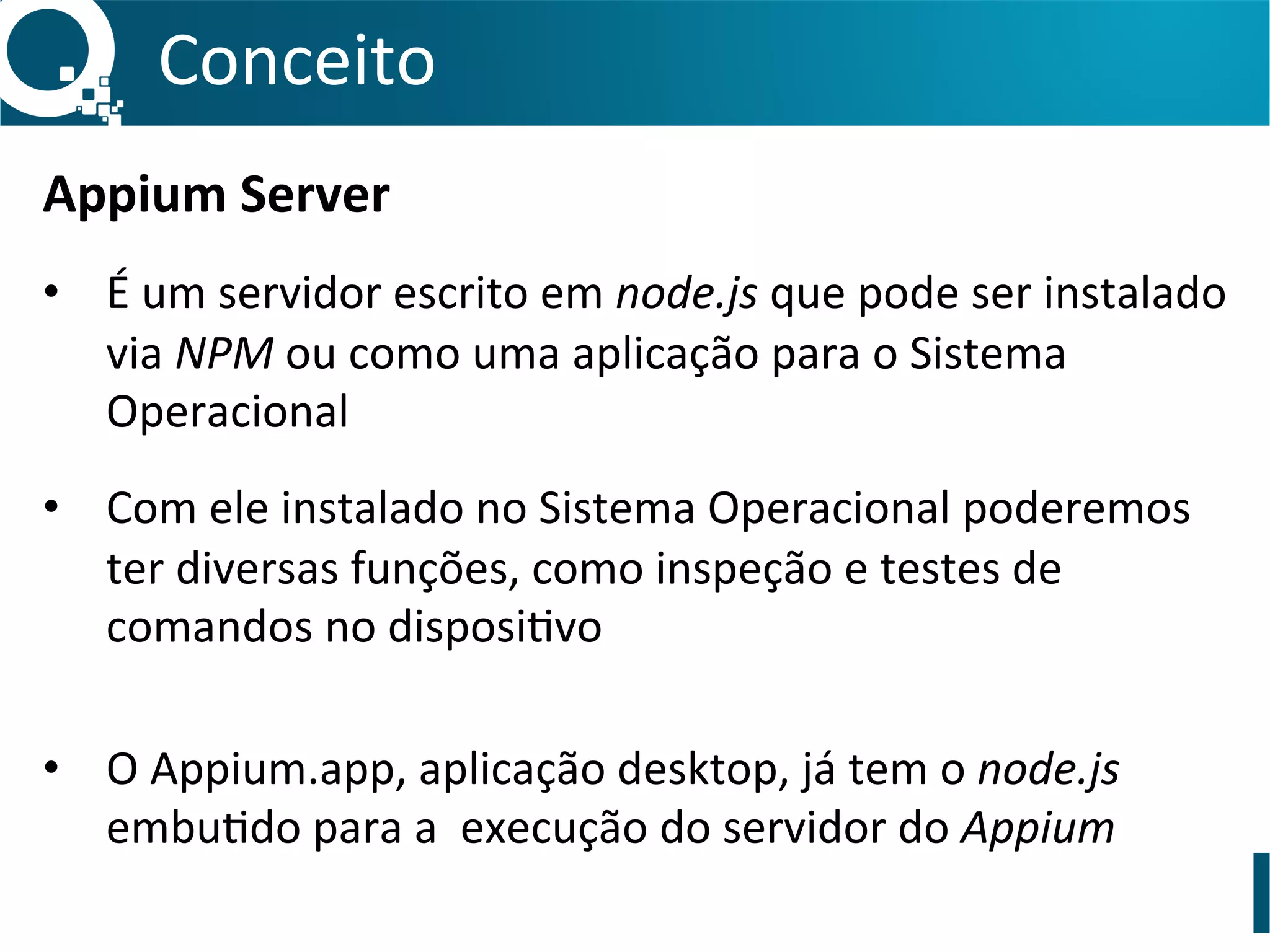 Conceito	
  
Appium	
  Server	
  
	
  
•  É	
  um	
  servidor	
  escrito	
  em	
  node.js	
  que	
  pode	
  ser	
  instalado	
  
via	
  NPM	
  ou	
  como	
  uma	
  aplicação	
  para	
  o	
  Sistema	
  
Operacional	
  
•  Com	
  ele	
  instalado	
  no	
  Sistema	
  Operacional	
  poderemos	
  
ter	
  diversas	
  funções,	
  como	
  inspeção	
  e	
  testes	
  de	
  
comandos	
  no	
  disposiSvo	
  
•  O	
  Appium.app,	
  aplicação	
  desktop,	
  já	
  tem	
  o	
  node.js	
  
embuSdo	
  para	
  a	
  	
  execução	
  do	
  servidor	
  do	
  Appium	
  
 
