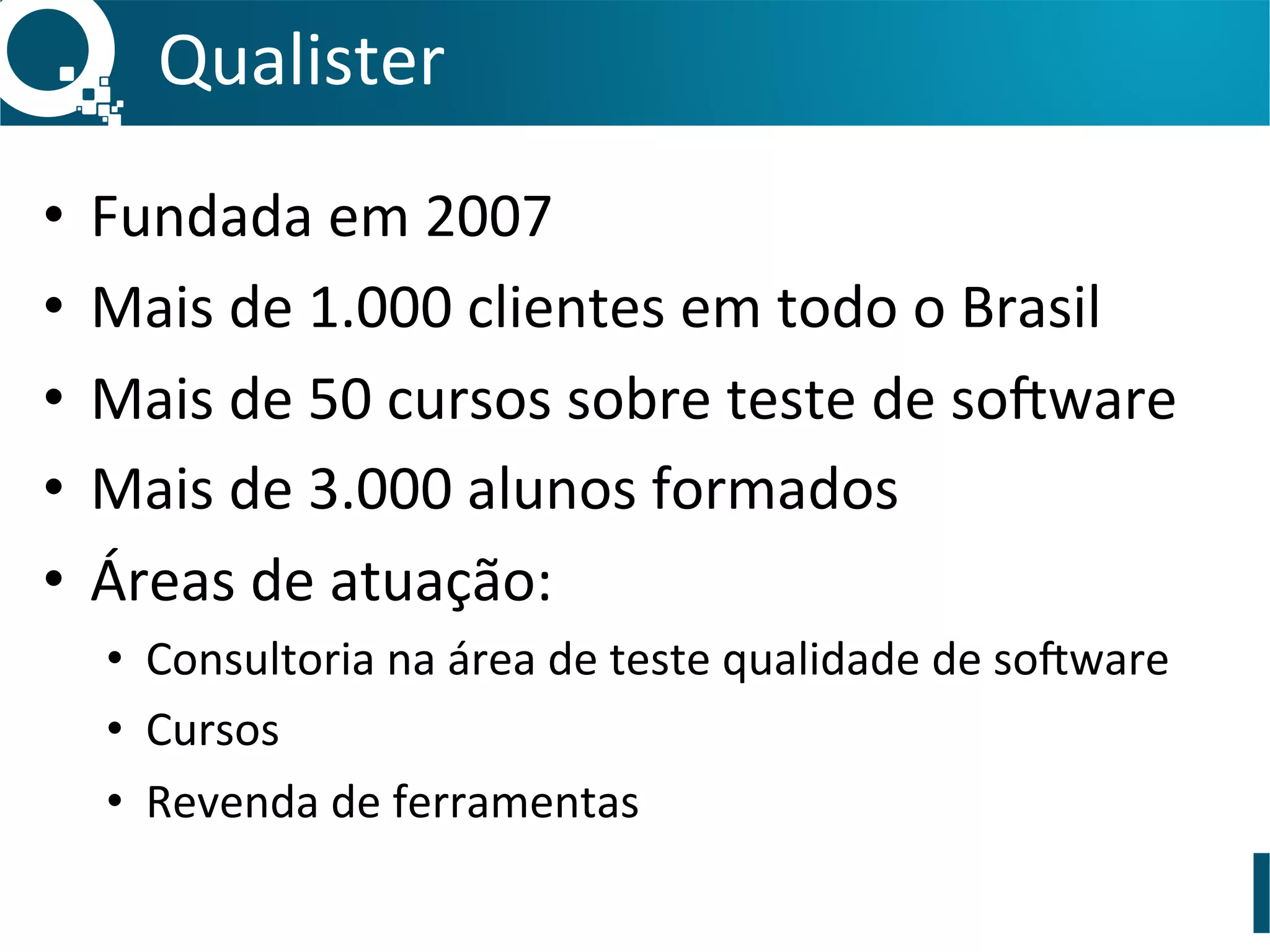 Qualister	
  
•  Fundada	
  em	
  2007	
  
•  Mais	
  de	
  1.000	
  clientes	
  em	
  todo	
  o	
  Brasil	
  
•  Mais	
  de	
  50	
  cursos	
  sobre	
  teste	
  de	
  so0ware	
  
•  Mais	
  de	
  3.000	
  alunos	
  formados	
  
•  Áreas	
  de	
  atuação:	
  
•  Consultoria	
  na	
  área	
  de	
  teste	
  qualidade	
  de	
  so0ware	
  
•  Cursos	
  
•  Revenda	
  de	
  ferramentas	
  
 