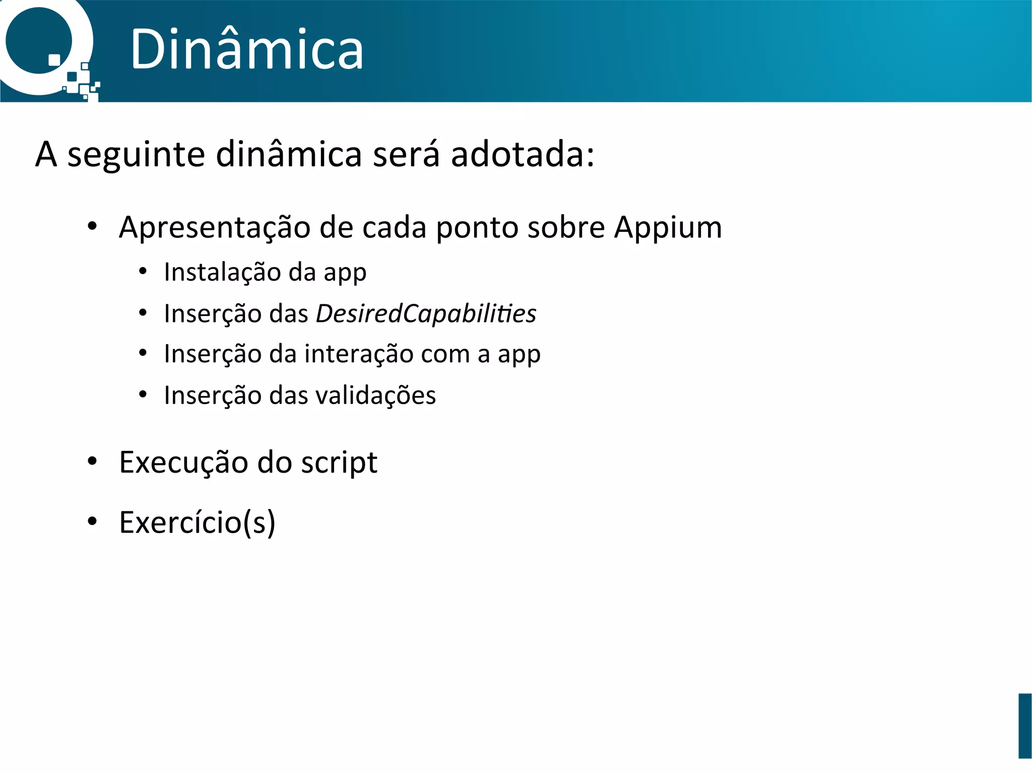 Dinâmica	
  
A	
  seguinte	
  dinâmica	
  será	
  adotada:	
  
	
  
•  Apresentação	
  de	
  cada	
  ponto	
  sobre	
  Appium	
  
•  Instalação	
  da	
  app	
  
•  Inserção	
  das	
  DesiredCapabili>es	
  
•  Inserção	
  da	
  interação	
  com	
  a	
  app	
  
•  Inserção	
  das	
  validações	
  
•  Execução	
  do	
  script	
  
•  Exercício(s)	
  
	
  
 