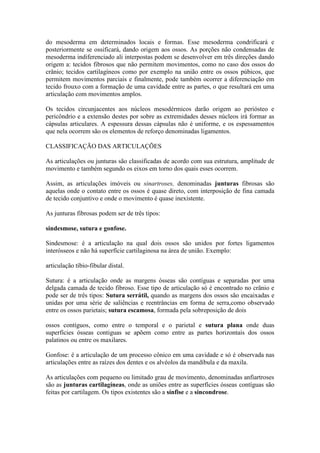 do mesoderma em determinados locais e formas. Esse mesoderma condrificará e
posteriormente se ossificará, dando origem aos ossos. As porções não condensadas de
mesoderma indiferenciado ali interpostas podem se desenvolver em três direções dando
origem a: tecidos fibrosos que não permitem movimentos, como no caso dos ossos do
crânio; tecidos cartilagíneos como por exemplo na união entre os ossos púbicos, que
permitem movimentos parciais e finalmente, pode também ocorrer a diferenciação em
tecido frouxo com a formação de uma cavidade entre as partes, o que resultará em uma
articulação com movimentos amplos.
Os tecidos circunjacentes aos núcleos mesodérmicos darão origem ao periósteo e
pericôndrio e a extensão destes por sobre as extremidades desses núcleos irá formar as
cápsulas articulares. A espessura dessas cápsulas não é uniforme, e os espessamentos
que nela ocorrem são os elementos de reforço denominadas ligamentos.
CLASSIFICAÇÃO DAS ARTICULAÇÕES
As articulações ou junturas são classificadas de acordo com sua estrutura, amplitude de
movimento e também segundo os eixos em torno dos quais esses ocorrem.
Assim, as articulações imóveis ou sinartroses, denominadas junturas fibrosas são
aquelas onde o contato entre os ossos é quase direto, com interposição de fina camada
de tecido conjuntivo e onde o movimento é quase inexistente.
As junturas fibrosas podem ser de três tipos:
sindesmose, sutura e gonfose.
Sindesmose: é a articulação na qual dois ossos são unidos por fortes ligamentos
interósseos e não há superfície cartilaginosa na área de união. Exemplo:
articulação tíbio-fibular distal.
Sutura: é a articulação onde as margens ósseas são contíguas e separadas por uma
delgada camada de tecido fibroso. Esse tipo de articulação só é encontrado no crânio e
pode ser de três tipos: Sutura serrátil, quando as margens dos ossos são encaixadas e
unidas por uma série de saliências e reentrâncias em forma de serra,como observado
entre os ossos parietais; sutura escamosa, formada pela sobreposição de dois
ossos contíguos, como entre o temporal e o parietal e sutura plana onde duas
superfícies ósseas contiguas se apõem como entre as partes horizontais dos ossos
palatinos ou entre os maxilares.
Gonfose: é a articulação de um processo cônico em uma cavidade e só é observada nas
articulações entre as raízes dos dentes e os alvéolos da mandíbula e da maxila.
As articulações com pequeno ou limitado grau de movimento, denominadas anfiartroses
são as junturas cartilagíneas, onde as uniões entre as superfícies ósseas contíguas são
feitas por cartilagem. Os tipos existentes são a sínfise e a sincondrose.
 