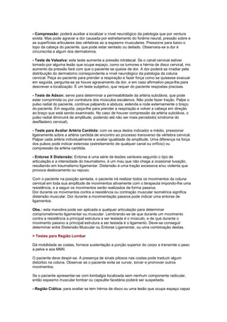 - Compressão: poderá auxiliar a localizar o nível neurológico da patologia que por ventura
exista. Mas pode agravar a dor causada por estreitamento do forâme neural, pressão sobre e
as superfícies articulares das vértebras ao a espasmo musculares. Pressione para baixo o
topo da cabeça do paciente, que pode estar sentado ou deitado. Observara-se a dor é
circunscrita a algum dos dermatomos.
- Teste de Valsalva: este teste aumenta a pressão intratecal. Se o canal cervical estiver
tomado por alguma lesão que ocupe espaço, como os tumores e hérnia de disco cervical, mo
aumento da pressão fará com que o paciente se queixe de dor. A dor poderá se irradiar pela
distribuição do dermatomo correspondente a nível neurológico da patologia da coluna
cervical. Peça ao paciente para prender a respiração e fazer força como se quisesse evacuar
em seguida, pergunta-se se houve agravamento da dor, e em caso afirmativo peça-lhe para
descrever a localização. É um teste subjetivo, que requer do paciente respostas precisas.
- Teste de Adson: serve para determinar a permeabilidade da artéria subclávia, que pode
estar comprimida ou por contratura dos músculos escalenos. Não pode fazer tração. Palpe o
pulso radial do paciente, continue palpando e abduza, estenda e rode externamente o braço
do paciente. Em seguida, peça-lhe para prender a respiração e volver a cabeça em direção
ao braço que está sendo examinado. No caso de houver compressão da artéria subclávia, o
pulso radial diminuirá de amplitude, podendo até não ser mais percebido( síndrome do
desfiladeiro cervical).
- Teste para Avaliar Artéria Carótida: com os seus dedos indicador e médio, pressionar
ligeiramente sobre a artéria carótida de encontro ao processo transverso da vértebra cervical.
Palpar cada artéria individualmente e avaliar igualdade de amplitude. Uma diferença na força
dos pulsos pode indicar estenose (estreitamento de qualquer canal ou orifício) ou
compressão da artéria carótida.
- Entorse X Distensão: Entorse é uma série de lesões variáveis segundo o tipo de
articulação e a intensidade do traumatismo, é um mau que não chega a ocasionar luxação,
resultando em traumatismo ligamentar. Distensão é uma tração excessiva e/ou violenta que
provoca deslocamento ou repuxo.
Com o paciente na posição sentada, o paciente irá realizar todos os movimentos da coluna
cervical em toda sua amplitude de movimentos ativamente com o terapeuta impondo-lhe uma
resistência, e a seguir os movimentos serão realizados de forma passiva.
Dor durante os movimentos contra a resistência ou contração muscular isométrica significa
distensão muscular. Dor durante a movimentação passiva pode indicar uma entorse de
ligamentos.
Obs.: esta manobra pode ser aplicada a qualquer articulação para determinar
comprometimento ligamentar ou muscular. Lembrando-se de que durante um movimento
contra a resistência a principal estrutura a ser testada é o músculo, e de que durante o
movimento passivo a principal estrutura a ser testada é o ligamento. Deve-se conseguir
determinar entre Distensão Muscular ou Entorse Ligamentar, ou uma combinação destas.
> Testes para Região Lombar
Dá mobilidade as costas, fornece sustentação a porção superior do corpo e transmite o peso
a pelve e aos MMII.
O paciente deve despir-se. A presença de sinais pilosos nas costas pode traduzir algum
distúrbio na coluna. Observar se o paciente evita se curvar, torcer e promover outros
movimentos.
Se o paciente apresentar-se com lombalgia localizada sem nenhum componente radicular,
então espasmo muscular lombar ou capsulite facetária poderá ser suspeitada.
- Região Ciática: para avaliar se tem hérnia de disco ou uma lesão que ocupa espaço capaz
 