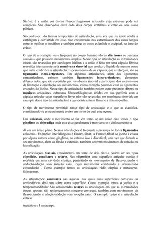 Sínfise: é a união por discos fibrocartilaginosos achatados cuja estrutura pode ser
complexa. São observadas entre cada dois corpos vertebrais e entre os dois ossos
púbicos.
Sincondroses: são formas temporárias de articulação, uma vez que na idade adulta a
cartilagem é convertida em osso. São encontradas nas extremidades dos ossos longos
entre as epífises e metáfises e também entre os ossos esfenóide e occipital, na base do
crânio.
O tipo de articulação mais frequente no corpo humano são as diartroses ou junturas
sinoviais, que possuem movimentos amplos. Nesse tipo de articulação as extremidades
ósseas são revestidas por cartilagem hialina e a união é feita por uma cápsula fibrosa
revestida internamente pela membrana sinovial que produz o líquido de mesmo nome
que nutre e lubrifica a articulação. Espessamentos dessa cápsula, que a reforçam, são os
ligamentos extra-articulares. Em algumas articulações, além dos ligamentos
extraarticulares, existem também ligamentos intra-articulares, elementos
diferenciados, que são revestidas por membrana sinovial e participam dos mecanismos
de limitação e orientação dos movimentos, como exemplo podemos citar os ligamentos
cruzados do joelho. Nesse tipo de articulação também podem estar presentes discos ou
meniscos articulares, estruturas fibrocartilaginosas unidas em sua periferia com a
cápsula articular cujas superfícies livres não são revestidas por membrana sinovial; um
exemplo desse tipo de articulação é a que existe entre o fêmur e a tíbia no joelho.
O tipo de movimento permitido nesse tipo de articulação é o que as classifica,
considerando-se principalmente o eixo em torno do qual esse ocorre.
Das uniaxiais, onde o movimento se faz em torno de um único eixo temos o tipo
gínglimo ou dobradiça onde esse eixo geralmente é transverso e o deslocamento se
dá em um único plano. Nessas articulações é frequente a presença de fortes ligamentos
colaterais . Exemplo: Interfalângicas e Úmero-ulnar. A Femoro-tibial do joelho é citada
por alguns autores como gínglimo, no entanto isso é discutível, uma vez que durante o
seu movimento, além da flexão e extensão, também ocorrem movimentos de rotação ou
lateralização.
As articulações biaxiais, (movimentos em torno de dois eixos), podem ser dos tipos
elipsóides, condilares e selares. Nas elipsóides uma superfície articular ovóide é
recebida em uma cavidade elíptica, permitindo os movimentos de flexo-extensão e
abdução-adução sem rotação axial, cujo movimento combinado é denominado
circundução . Como exemplo temos as articulações rádio cárpica e metacarpo-
falangeanas.
As articulações: condilares são aquelas nas quais duas superfícies convexas ou
semiesféricas deslizam sobre outra superfície. Como exemplo temos o joelho e a
temporomandibular São consideradas selares as articulações em que as extremidades
ósseas apostas são reciprocamente concavo-convexas, também com movimentos de
flexoextensão e adução-abdução sem rotação axial. O exemplo típico é a articulação
entre o
trapézio e o I metacarpo.
 