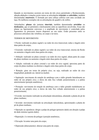 Quando os movimentos ocorrem em torno de três eixos permitindo a flexãoextensão,
adução-abdução e rotações axiais temos as articulações triaxiais ou esferóides, também
denominadas enartroses. É formada por uma cabeça esférica com uma cavidade em
taça. Os melhores exemplos são as articulações do quadril e do ombro.
Articulações: planas são junturas sinoviais, também denominadas artródias ou
deslizantes, que só permitem o deslizamento entre as superfícies envolvidas. Essas são
planas ou ligeiramente convexas e a amplitude do movimento é controlada pelos
ligamentos ou processos ósseos dispostos ao seu redor. Estão presentes entre os
processos articulares das vértebras, no carpo e no tarso.
TERMOS DE MOVIMENTO
• Flexão: realizado no plano sagital e ao redor do eixo transversal, reduz o ângulo entre
duas partes do corpo;
• Extensão: realizado no plano sagital e ao redor do eixo transversal, retorno da flexão
ou aumenta o ângulo entre duas partes do corpo;
• Abdução: realizado no plano coronal e ao redor do eixo sagital, afasta parte do corpo
do plano mediano ou aumenta o ângulo entre duas partes do corpo.
• Adução: realizado no plano coronal e ao redor do eixo sagital, aproxima parte do
corpo do plano mediano ou diminui o ângulo entre duas partes do corpo.
• Rotação: girar em torno do próprio eixo, ou seja, realizado ao redor do eixo
longitudinal, podendo ser, lateral ou medial;
• Supinação: movimento de rotação do antebraço com o rádio girando lateralmente ao
redor de seu próprio eixo; o dorso da mão fica voltado posteriormente e a palma
anteriormente (posição anatômica);
• Pronação: movimento de rotação do antebraço com o rádio girando medialmente ao
redor de seu próprio eixo; o dorso da mão fica voltado anteriormente e a palma
posteriormente;
• Eversão: movimento realizado na articulação talocalcânea, afastando a planta do pé do
plano mediano;
• Inversão: movimento realizado na articulação talocalcânea, aproximando a planta do
pé do plano mediano;
• Oposição ou oponência: dirigir a polpa do polegar (primeiro dedo) em direção à polpa
do dedo mínimo (quinto dedo);
• Reposição: é o retorno do polegar à posição anatômica;.
• Elevação: levantar uma parte do corpo;
• Depressão (abaixamento): abaixar uma parte do corpo;
 