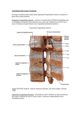Articulações dos Corpos Vertebrais
Os corpos vertebrais estão unidos pelos ligamentos longitudinais anterior e posterior e
pelos discos intervertebrais.
Ligamento Longitudinal Anterior - extenso e resistente feixe de fibras longitudinais que
se estendem ao longo das faces anteriores dos corpos das vértebras do áxis (C2) até o
sacro. Continua-se superiormente com o ligamento atlantoaxial anterior.
Ligamento Longitudinal Anterior
Fonte: NETTER, Frank H.. Atlas de Anatomia Humana. 2ed. Porto Alegre: Artmed,
2000.
Ligamento Longitudinal Posterior - localizado no canal vertebral, nas faces posteriores
dos corpos vertebrais de áxis (C2) até o sacro. Continua-se superiormente com a
membrana tectória.
 
