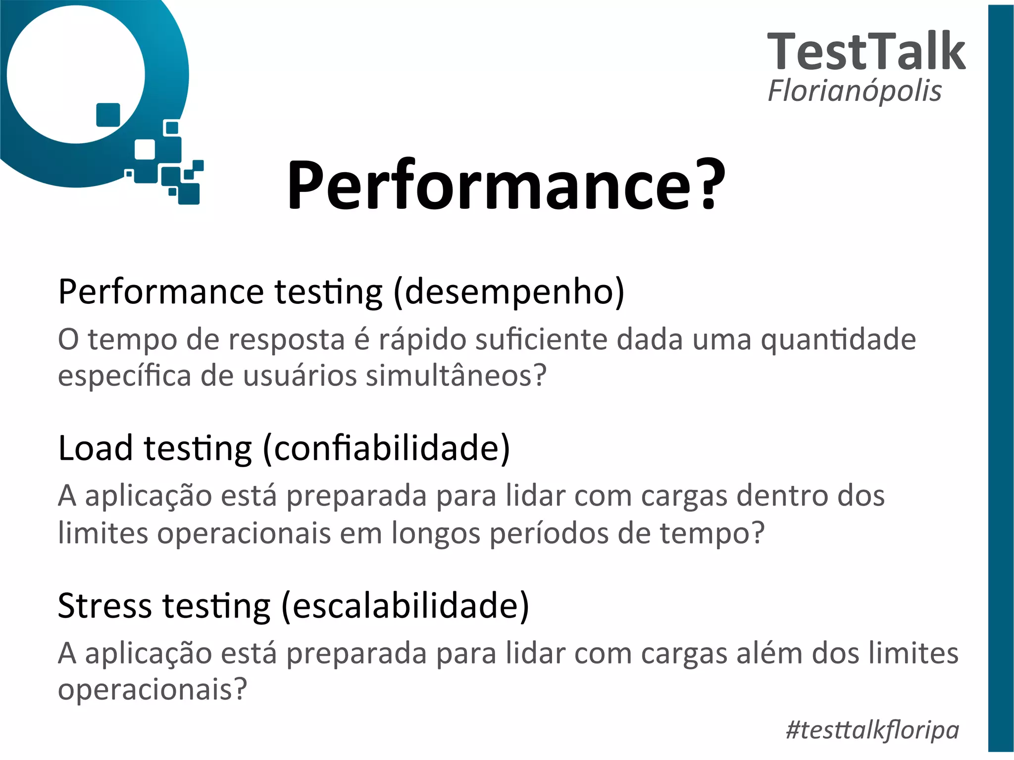 Performance? 
TestTalk 
Florianópolis 
Performance 
tesDng 
(desempenho) 
O 
tempo 
de 
resposta 
é 
rápido 
suficiente 
dada 
uma 
quanDdade 
específica 
de 
usuários 
simultâneos? 
Load 
tesDng 
(confiabilidade) 
A 
aplicação 
está 
preparada 
para 
lidar 
com 
cargas 
dentro 
dos 
limites 
operacionais 
em 
longos 
períodos 
de 
tempo? 
Stress 
tesDng 
(escalabilidade) 
A 
aplicação 
está 
preparada 
para 
lidar 
com 
cargas 
além 
dos 
limites 
operacionais? 
#tes%alkfloripa 
 