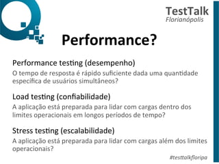 Performance? 
TestTalk 
Florianópolis 
Performance 
tesDng 
(desempenho) 
O 
tempo 
de 
resposta 
é 
rápido 
suficiente 
dada 
uma 
quanDdade 
específica 
de 
usuários 
simultâneos? 
Load 
tesDng 
(confiabilidade) 
A 
aplicação 
está 
preparada 
para 
lidar 
com 
cargas 
dentro 
dos 
limites 
operacionais 
em 
longos 
períodos 
de 
tempo? 
Stress 
tesDng 
(escalabilidade) 
A 
aplicação 
está 
preparada 
para 
lidar 
com 
cargas 
além 
dos 
limites 
operacionais? 
#tes%alkfloripa 
 