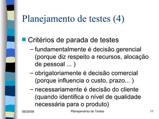 Planejamento de testes (4) Critérios de parada de testes fundamentalmente é decisão gerencial (porque diz respeito a recursos, alocação de pessoal ... ) obrigatoriamente é decisão comercial (porque influencia o custo, prazo... ) necessariamente é decisão do cliente  (quando identifica o nível de qualidade necessária para o produto) 