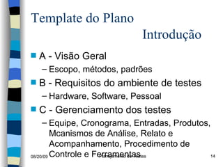 Template do Plano  Introdução A - Visão Geral Escopo, métodos, padrões B - Requisitos do ambiente de testes Hardware, Software, Pessoal C - Gerenciamento dos testes  Equipe, Cronograma, Entradas, Produtos, Mcanismos de Análise, Relato e Acompanhamento, Procedimento de Controle e Ferramentas 