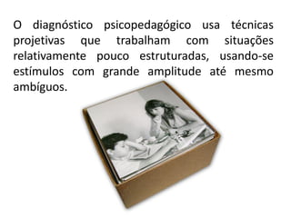 O diagnóstico psicopedagógico usa técnicas
projetivas que trabalham com situações
relativamente pouco estruturadas, usando-se
estímulos com grande amplitude até mesmo
ambíguos.
 