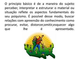 O principio básico é de a maneira do sujeito
perceber, interpretar e estruturar o material ou
situação reflete os aspectos fundamentais do
seu psiquismo. É possível desse modo, buscar
relações com apreensão do conhecimento como
procurar, evitar, distorcer,omitir,esquecer algo
que lhe é apresentado.
 