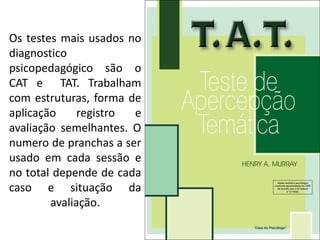 Os testes mais usados no
diagnostico
psicopedagógico são o
CAT e TAT. Trabalham
com estruturas, forma de
aplicação registro e
avaliação semelhantes. O
numero de pranchas a ser
usado em cada sessão e
no total depende de cada
caso e situação da
avaliação.
 