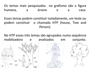 Os temas mais pesquisados no grafismo são a figura
humana, a árvore e a casa.
Esses temas podem constituir isoladamente, um teste ou
podem constituir o chamado HTP (house, Tree and
Person).
No HTP esses três temas são agrupados numa sequência
mobilizadora e analisados em conjunto.
 
