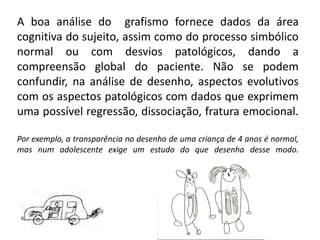 A boa análise do grafismo fornece dados da área
cognitiva do sujeito, assim como do processo simbólico
normal ou com desvios patológicos, dando a
compreensão global do paciente. Não se podem
confundir, na análise de desenho, aspectos evolutivos
com os aspectos patológicos com dados que exprimem
uma possível regressão, dissociação, fratura emocional.
Por exemplo, a transparência no desenho de uma criança de 4 anos é normal,
mas num adolescente exige um estudo do que desenha desse modo.
 