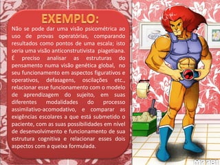 Não se pode dar uma visão psicométrica ao
uso de provas operatórias, comparando
resultados como pontos de uma escala; isto
seria uma visão anticonstrutivista piagetiana.
É preciso analisar as estruturas do
pensamento numa visão genética global, no
seu funcionamento em aspectos figurativos e
operativos, defasagens, oscilações etc.,
relacionar esse funcionamento com o modelo
de aprendizagem do sujeito, em suas
diferentes modalidades do processo
assimilativo-acomodativo, e comparar as
exigências escolares a que está submetido o
paciente, com as suas possibilidades em nível
de desenvolvimento e funcionamento de sua
estrutura cognitiva e relacionar esses dois
aspectos com a queixa formulada.
 