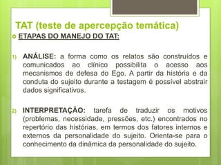 TAT (teste de apercepção temática)
 ETAPAS DO MANEJO DO TAT:
1) ANÁLISE: a forma como os relatos são construídos e
comunicados ao clínico possibilita o acesso aos
mecanismos de defesa do Ego. A partir da história e da
conduta do sujeito durante a testagem é possível abstrair
dados significativos.
2) INTERPRETAÇÃO: tarefa de traduzir os motivos
(problemas, necessidade, pressões, etc.) encontrados no
repertório das histórias, em termos dos fatores internos e
externos da personalidade do sujeito. Orienta-se para o
conhecimento da dinâmica da personalidade do sujeito.
 