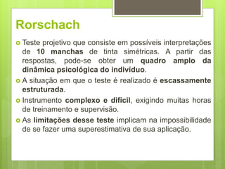 Rorschach
 Teste projetivo que consiste em possíveis interpretações
de 10 manchas de tinta simétricas. A partir das
respostas, pode-se obter um quadro amplo da
dinâmica psicológica do indivíduo.
 A situação em que o teste é realizado é escassamente
estruturada.
 Instrumento complexo e difícil, exigindo muitas horas
de treinamento e supervisão.
 As limitações desse teste implicam na impossibilidade
de se fazer uma superestimativa de sua aplicação.
 