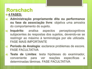 Rorschach
 4 FASES:
a) Administração propriamente dita ou performance
ou fase da associação livre: objetiva uma amostra
do comportamento do sujeito.
b) Inquérito: analisa aspectos perceptocognitivos
subjacentes às respostas dos sujeitos, devendo-se se
restringir ao máximo à terminologia por ele utilizada.
FASE MAIS IMPORTANTE
c) Período de Analogia: esclarece problemas de escore.
FASE FACULTATIVA
d) Teste de Limites: testa hipóteses do examinador,
conveniente para ver reações específicas a
determinadas lâminas. FASE FACULTATIVA
 